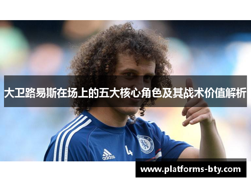 大卫路易斯在场上的五大核心角色及其战术价值解析