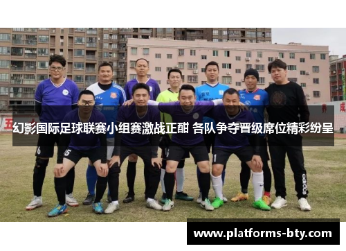 幻影国际足球联赛小组赛激战正酣 各队争夺晋级席位精彩纷呈 幻影国际足球联赛小组赛激战正酣 各队争夺晋级席位精彩纷呈